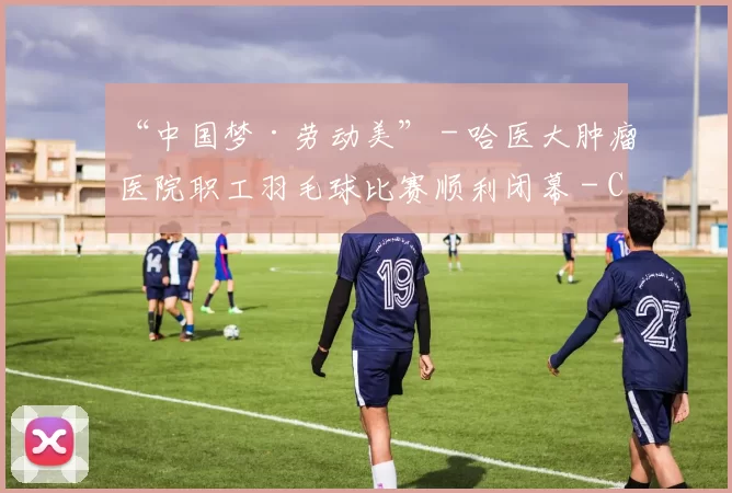 “中国梦·劳动美” - 哈医大肿瘤医院职工羽毛球比赛顺利闭幕 - Copy (3)